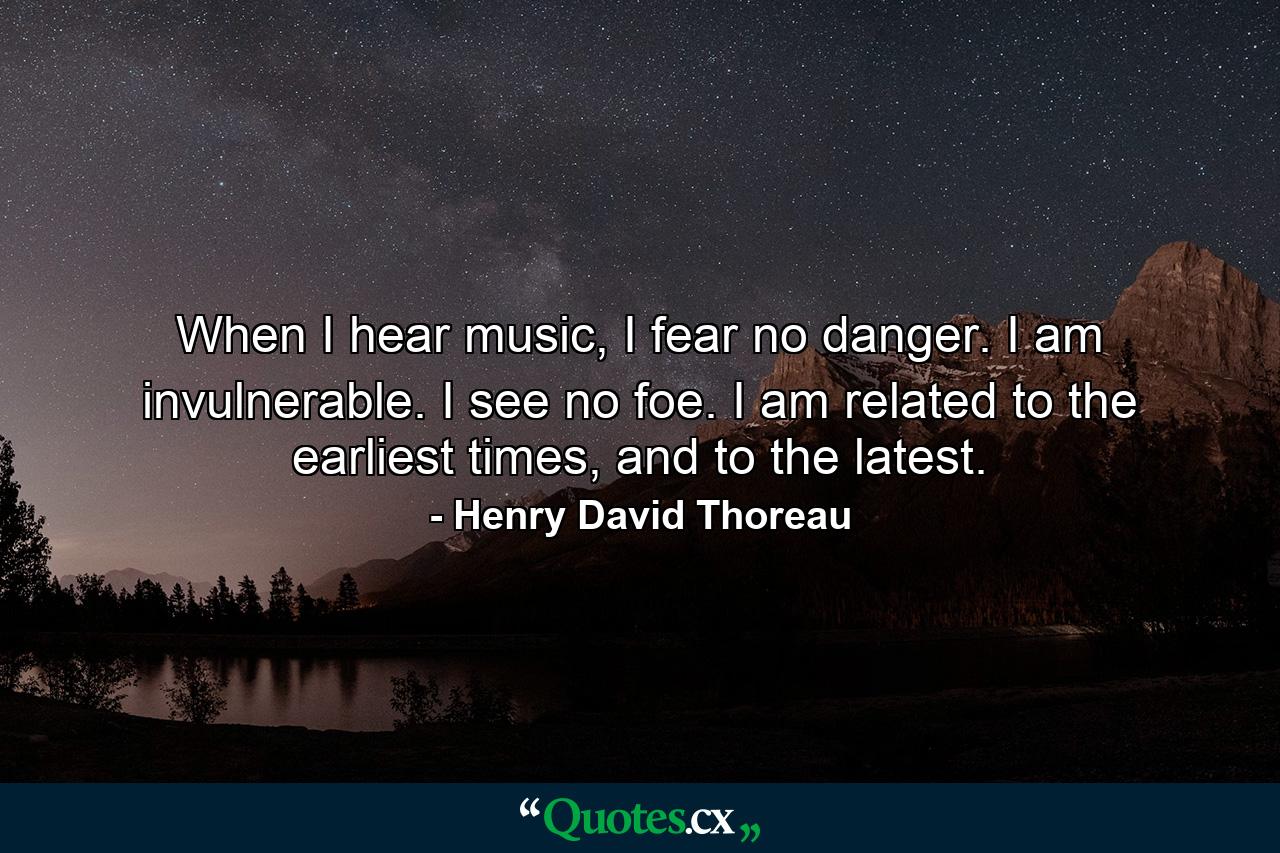 When I hear music, I fear no danger. I am invulnerable. I see no foe. I am related to the earliest times, and to the latest. - Quote by Henry David Thoreau