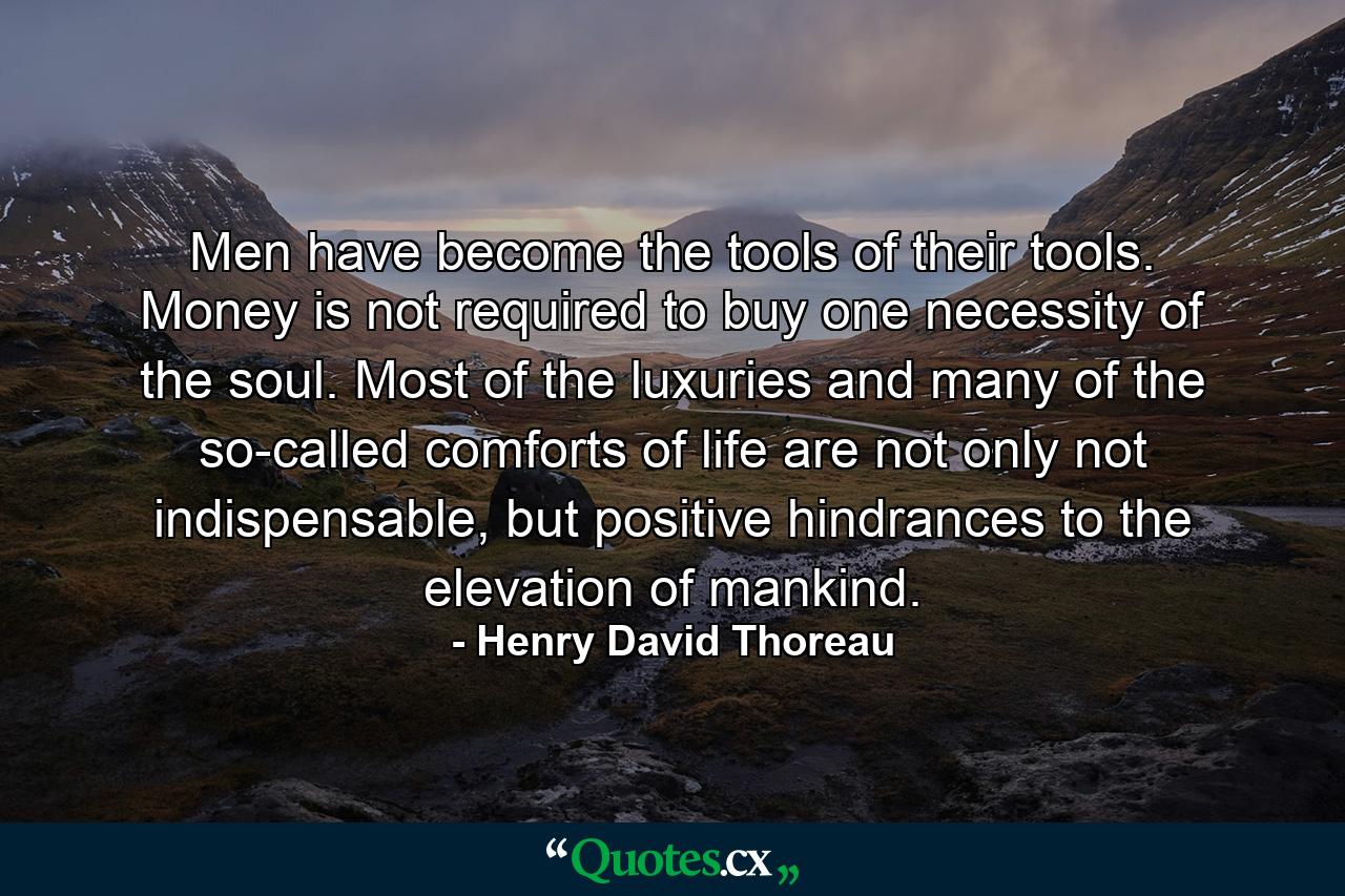 Men have become the tools of their tools. Money is not required to buy one necessity of the soul. Most of the luxuries and many of the so-called comforts of life are not only not indispensable, but positive hindrances to the elevation of mankind. - Quote by Henry David Thoreau