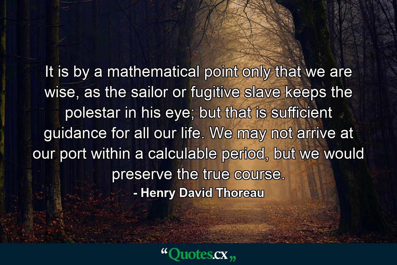 It is by a mathematical point only that we are wise, as the sailor or fugitive slave keeps the polestar in his eye; but that is sufficient guidance for all our life. We may not arrive at our port within a calculable period, but we would preserve the true course. - Quote by Henry David Thoreau