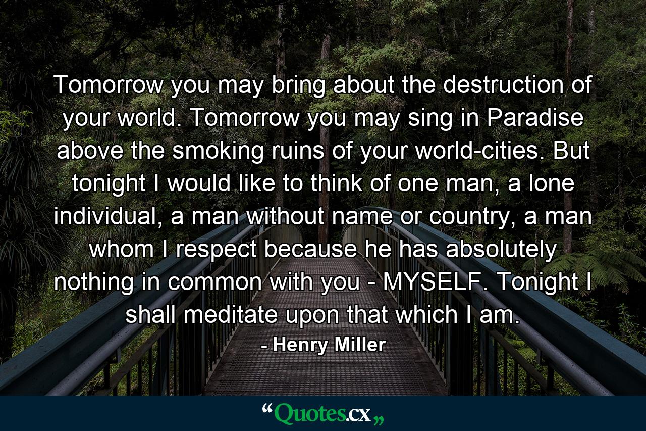 Tomorrow you may bring about the destruction of your world. Tomorrow you may sing in Paradise above the smoking ruins of your world-cities. But tonight I would like to think of one man, a lone individual, a man without name or country, a man whom I respect because he has absolutely nothing in common with you - MYSELF. Tonight I shall meditate upon that which I am. - Quote by Henry Miller