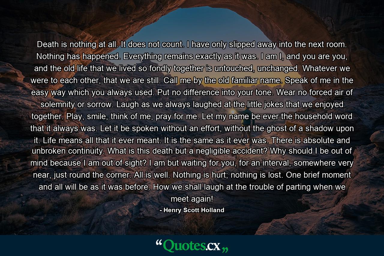 Death is nothing at all. It does not count. I have only slipped away into the next room. Nothing has happened. Everything remains exactly as it was. I am I, and you are you, and the old life that we lived so fondly together is untouched, unchanged. Whatever we were to each other, that we are still. Call me by the old familiar name. Speak of me in the easy way which you always used. Put no difference into your tone. Wear no forced air of solemnity or sorrow. Laugh as we always laughed at the little jokes that we enjoyed together. Play, smile, think of me, pray for me. Let my name be ever the household word that it always was. Let it be spoken without an effort, without the ghost of a shadow upon it. Life means all that it ever meant. It is the same as it ever was. There is absolute and unbroken continuity. What is this death but a negligible accident? Why should I be out of mind because I am out of sight? I am but waiting for you, for an interval, somewhere very near, just round the corner. All is well. Nothing is hurt; nothing is lost. One brief moment and all will be as it was before. How we shall laugh at the trouble of parting when we meet again! - Quote by Henry Scott Holland