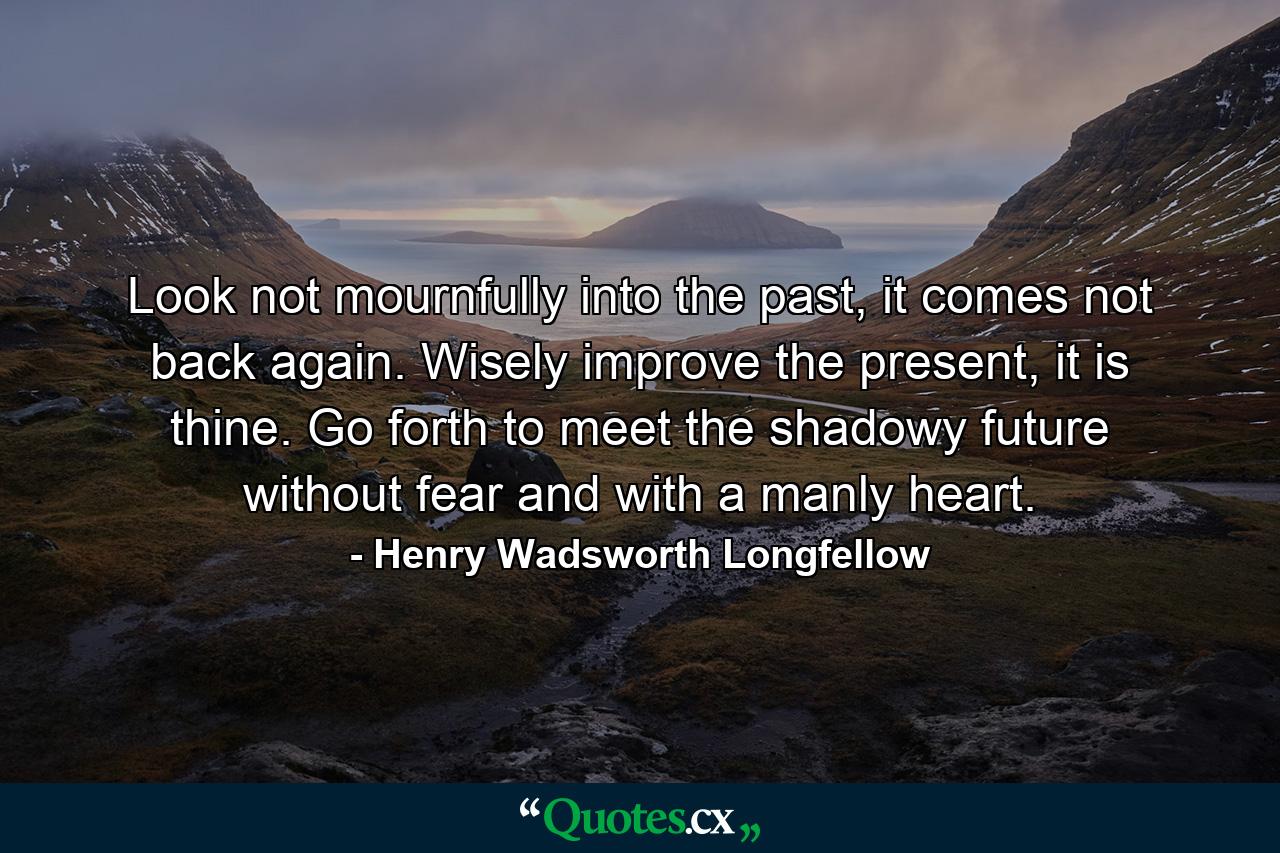 Look not mournfully into the past, it comes not back again. Wisely improve the present, it is thine. Go forth to meet the shadowy future without fear and with a manly heart. - Quote by Henry Wadsworth Longfellow