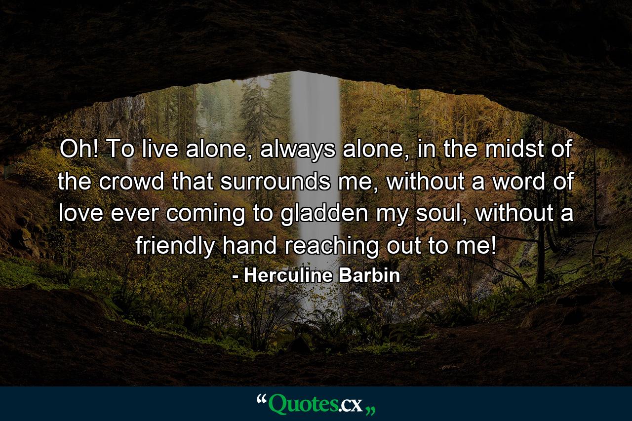 Oh! To live alone, always alone, in the midst of the crowd that surrounds me, without a word of love ever coming to gladden my soul, without a friendly hand reaching out to me! - Quote by Herculine Barbin