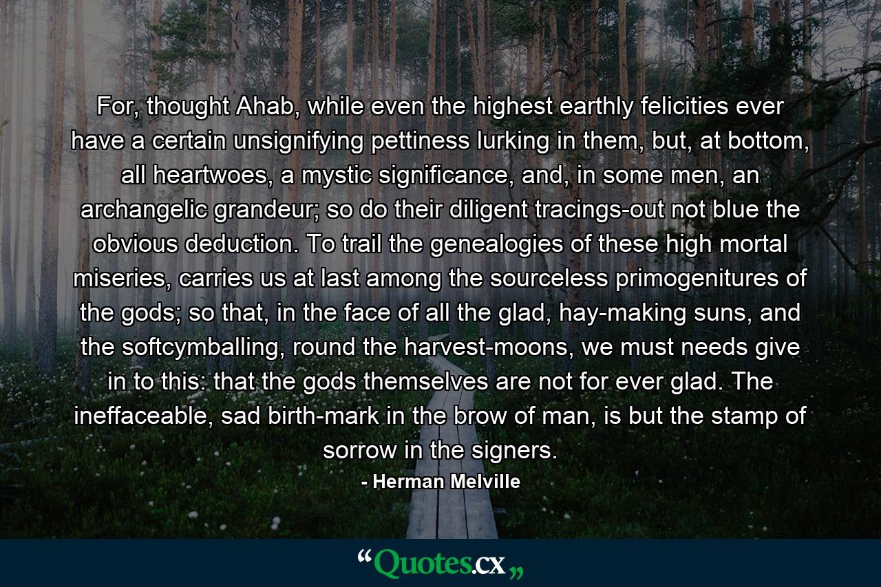 For, thought Ahab, while even the highest earthly felicities ever have a certain unsignifying pettiness lurking in them, but, at bottom, all heartwoes, a mystic significance, and, in some men, an archangelic grandeur; so do their diligent tracings-out not blue the obvious deduction. To trail the genealogies of these high mortal miseries, carries us at last among the sourceless primogenitures of the gods; so that, in the face of all the glad, hay-making suns, and the softcymballing, round the harvest-moons, we must needs give in to this: that the gods themselves are not for ever glad. The ineffaceable, sad birth-mark in the brow of man, is but the stamp of sorrow in the signers. - Quote by Herman Melville