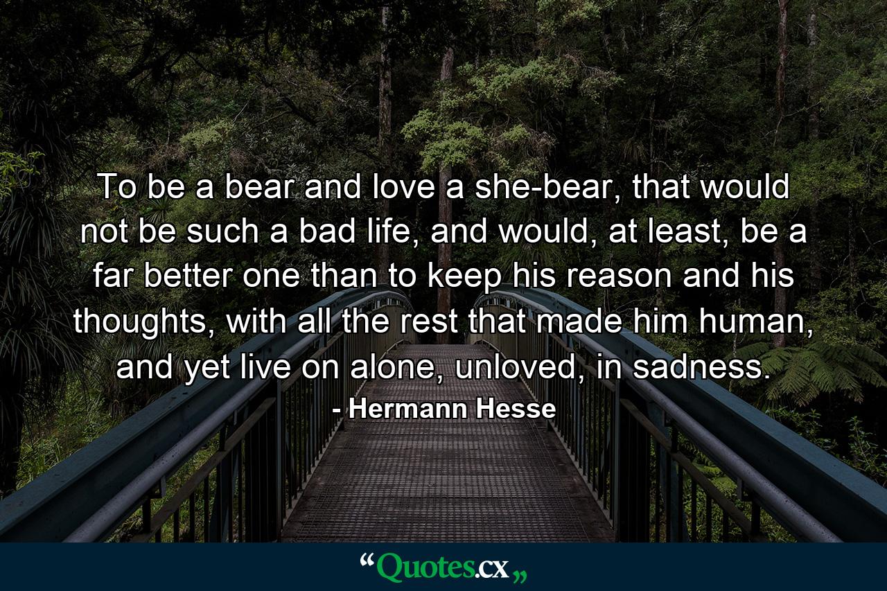 To be a bear and love a she-bear, that would not be such a bad life, and would, at least, be a far better one than to keep his reason and his thoughts, with all the rest that made him human, and yet live on alone, unloved, in sadness. - Quote by Hermann Hesse