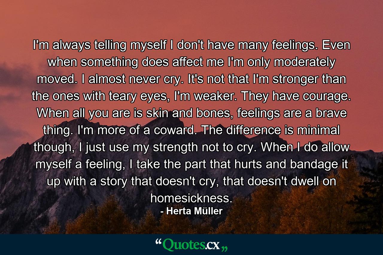 I'm always telling myself I don't have many feelings. Even when something does affect me I'm only moderately moved. I almost never cry. It's not that I'm stronger than the ones with teary eyes, I'm weaker. They have courage. When all you are is skin and bones, feelings are a brave thing. I'm more of a coward. The difference is minimal though, I just use my strength not to cry. When I do allow myself a feeling, I take the part that hurts and bandage it up with a story that doesn't cry, that doesn't dwell on homesickness. - Quote by Herta Müller