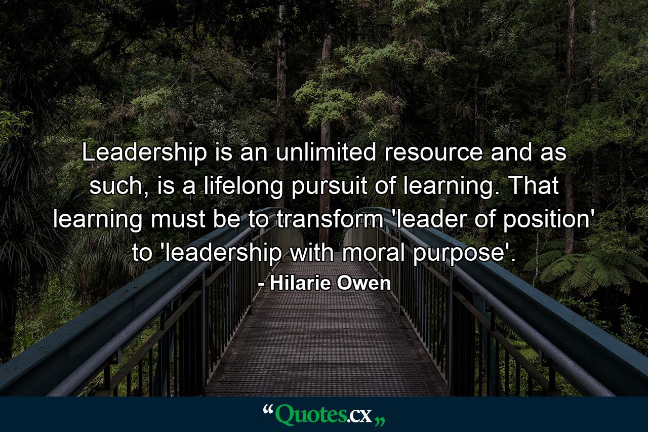 Leadership is an unlimited resource and as such, is a lifelong pursuit of learning. That learning must be to transform 'leader of position' to 'leadership with moral purpose'. - Quote by Hilarie Owen