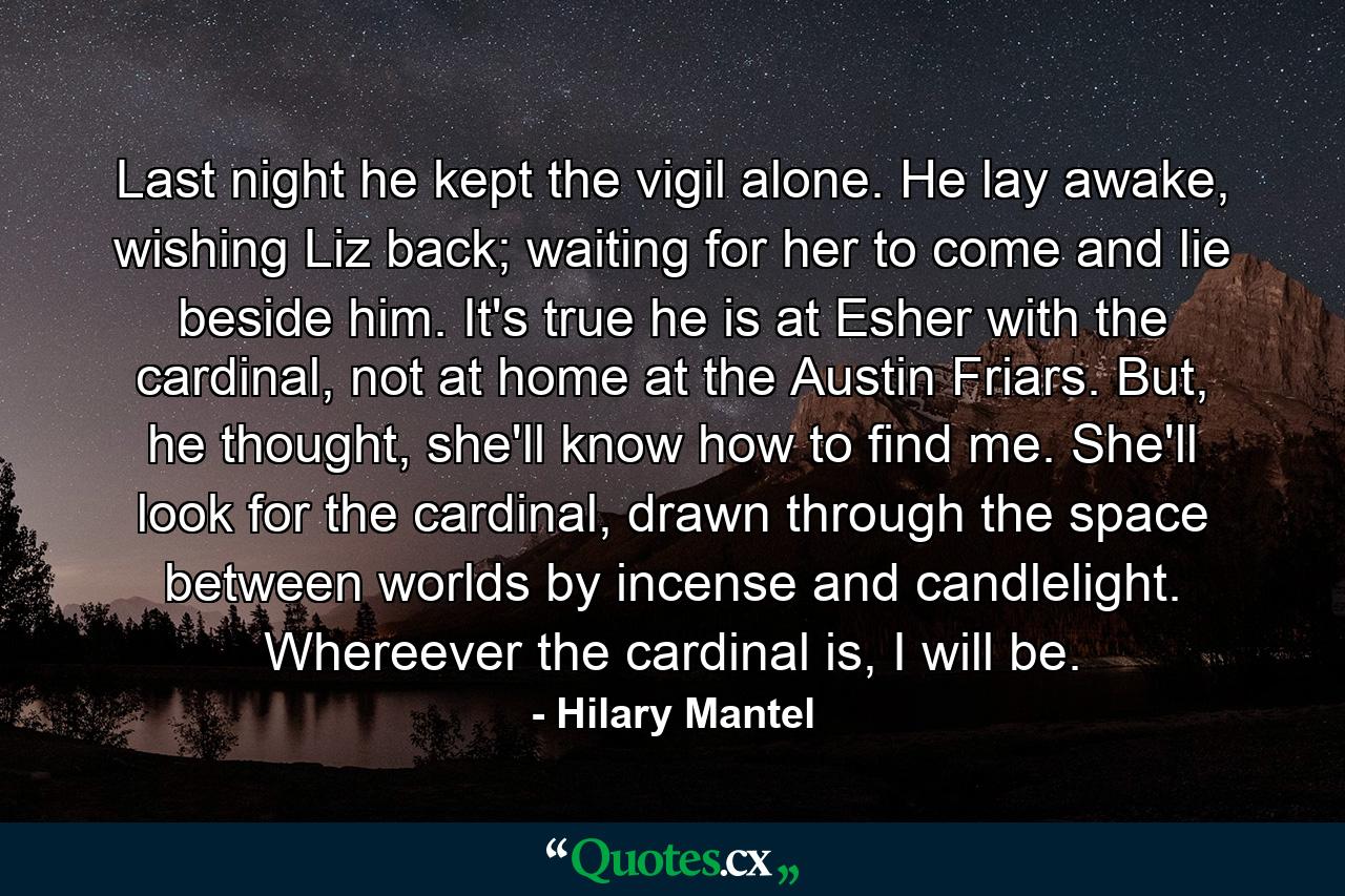 Last night he kept the vigil alone. He lay awake, wishing Liz back; waiting for her to come and lie beside him. It's true he is at Esher with the cardinal, not at home at the Austin Friars. But, he thought, she'll know how to find me. She'll look for the cardinal, drawn through the space between worlds by incense and candlelight. Whereever the cardinal is, I will be. - Quote by Hilary Mantel