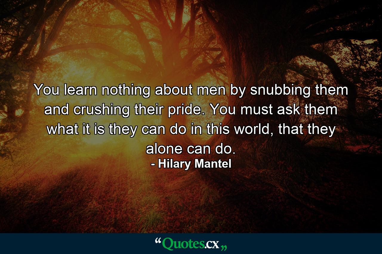 You learn nothing about men by snubbing them and crushing their pride. You must ask them what it is they can do in this world, that they alone can do. - Quote by Hilary Mantel