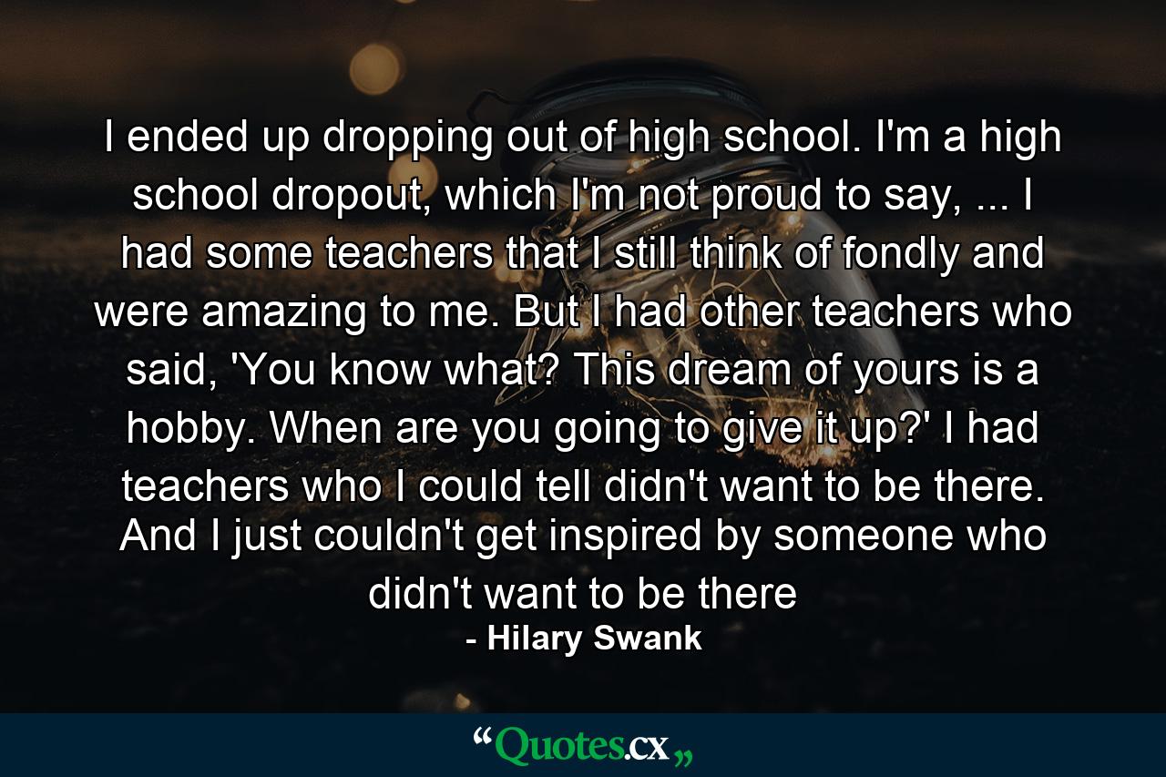 I ended up dropping out of high school. I'm a high school dropout, which I'm not proud to say, ... I had some teachers that I still think of fondly and were amazing to me. But I had other teachers who said, 'You know what? This dream of yours is a hobby. When are you going to give it up?' I had teachers who I could tell didn't want to be there. And I just couldn't get inspired by someone who didn't want to be there - Quote by Hilary Swank