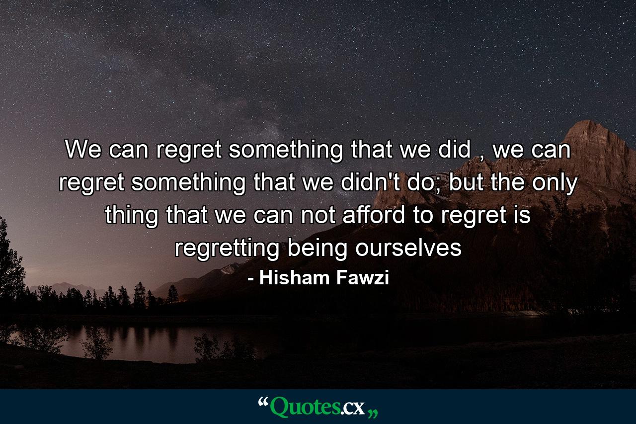 We can regret something that we did , we can regret something that we didn't do; but the only thing that we can not afford to regret is regretting being ourselves - Quote by Hisham Fawzi