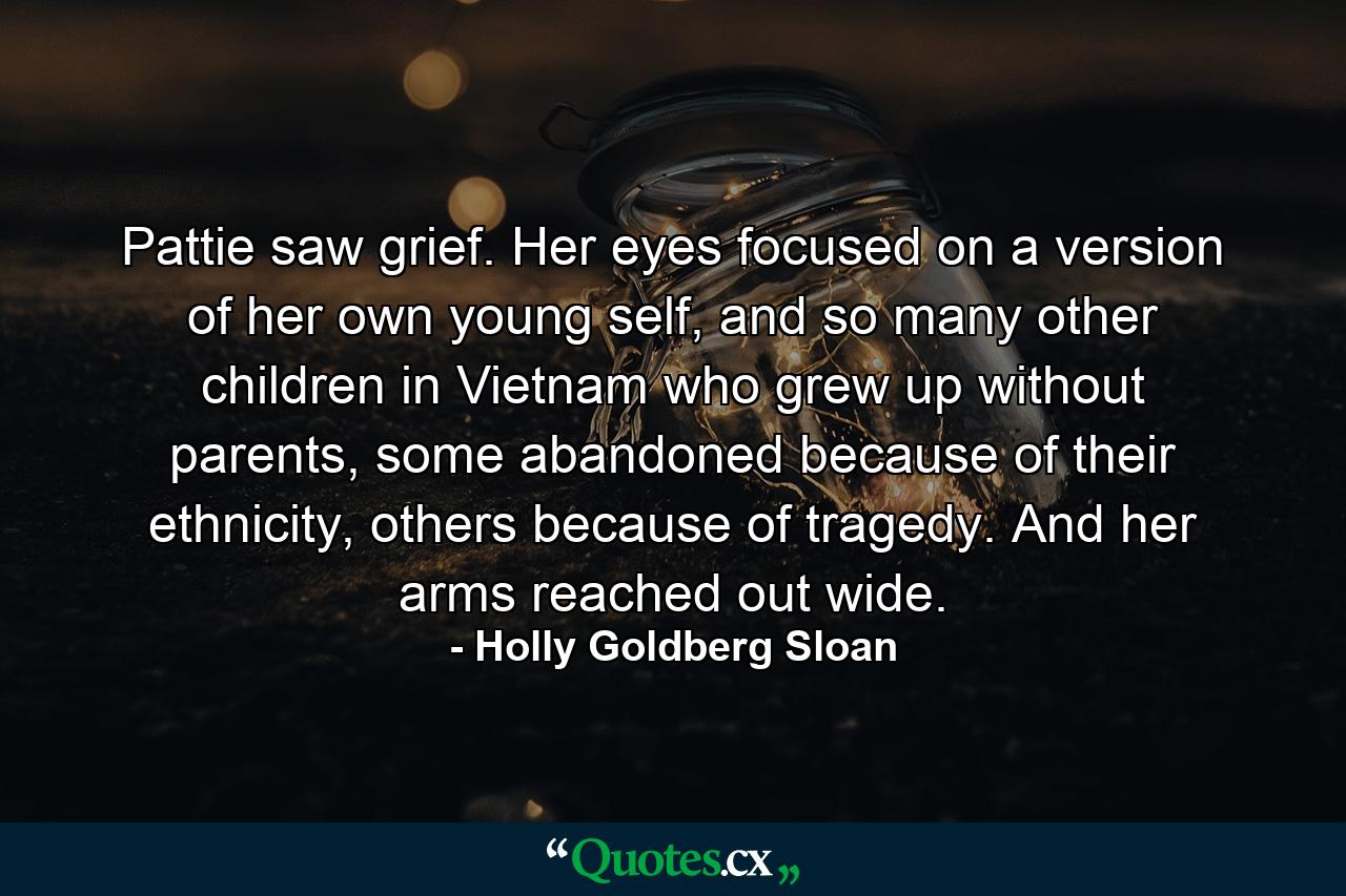 Pattie saw grief. Her eyes focused on a version of her own young self, and so many other children in Vietnam who grew up without parents, some abandoned because of their ethnicity, others because of tragedy. And her arms reached out wide. - Quote by Holly Goldberg Sloan