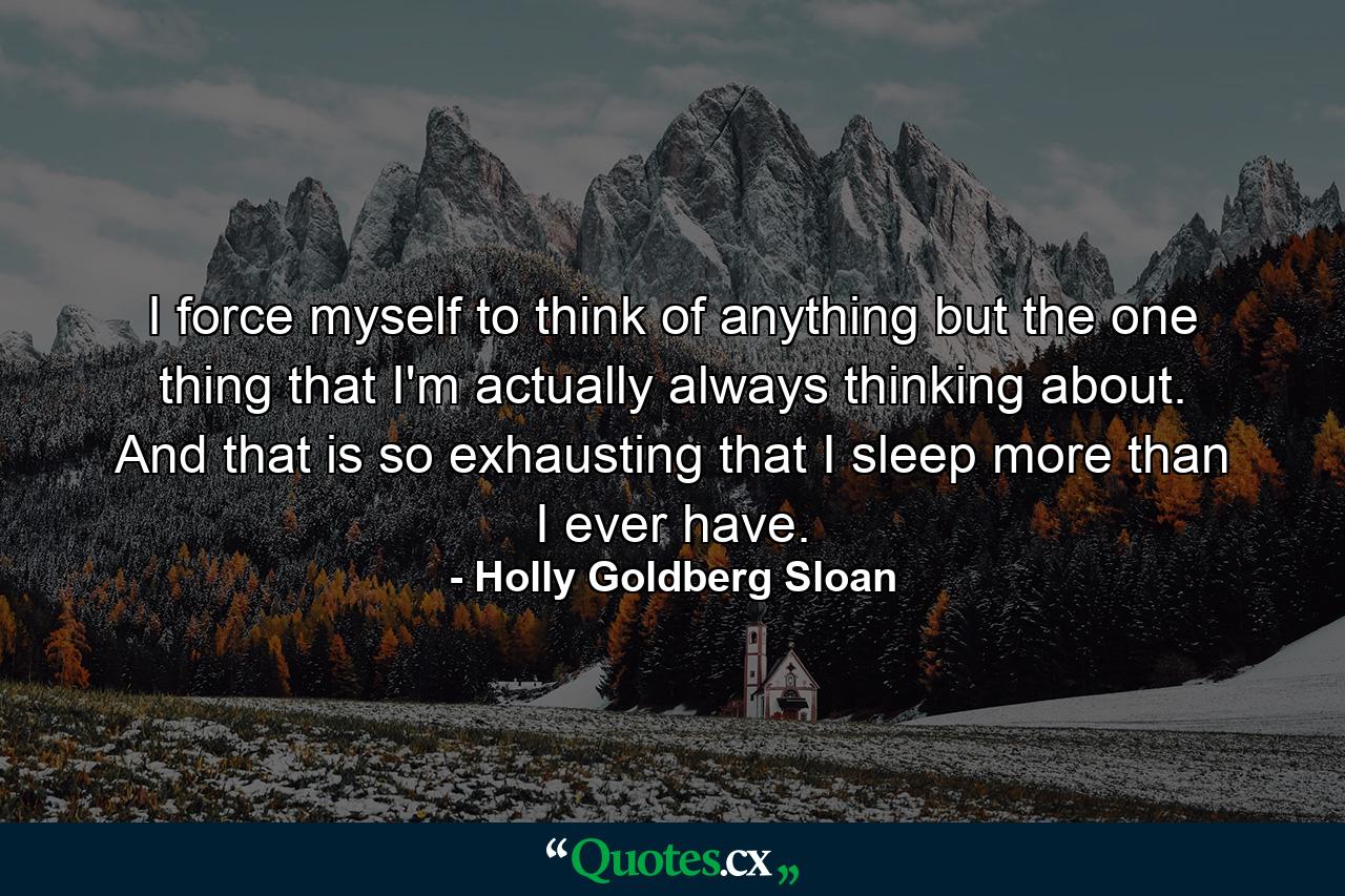 I force myself to think of anything but the one thing that I'm actually always thinking about. And that is so exhausting that I sleep more than I ever have. - Quote by Holly Goldberg Sloan