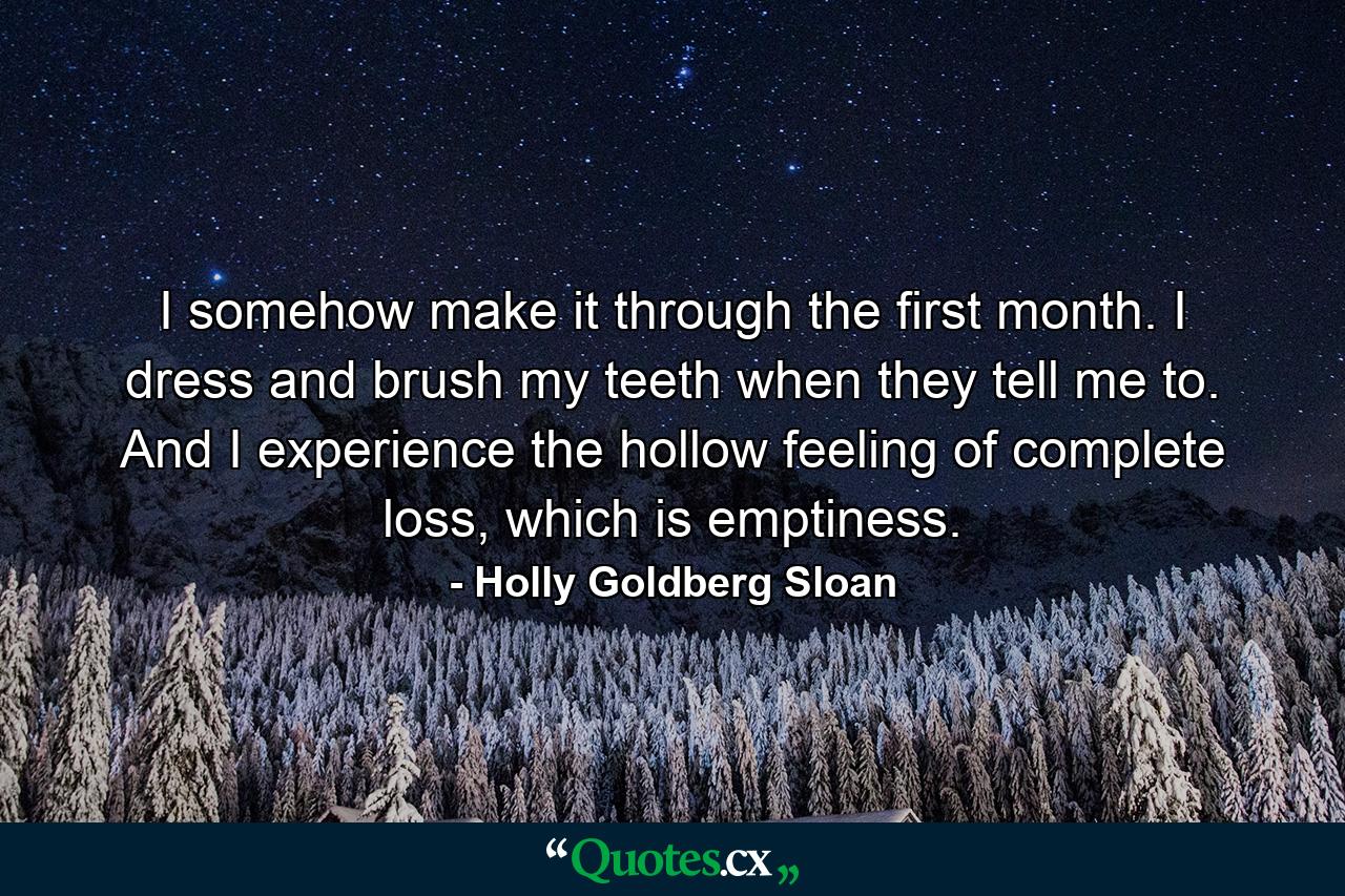 I somehow make it through the first month. I dress and brush my teeth when they tell me to. And I experience the hollow feeling of complete loss, which is emptiness. - Quote by Holly Goldberg Sloan