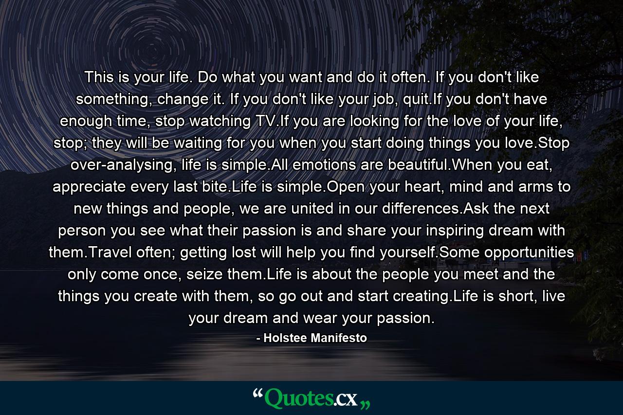 This is your life. Do what you want and do it often. If you don't like something, change it. If you don't like your job, quit.If you don't have enough time, stop watching TV.If you are looking for the love of your life, stop; they will be waiting for you when you start doing things you love.Stop over-analysing, life is simple.All emotions are beautiful.When you eat, appreciate every last bite.Life is simple.Open your heart, mind and arms to new things and people, we are united in our differences.Ask the next person you see what their passion is and share your inspiring dream with them.Travel often; getting lost will help you find yourself.Some opportunities only come once, seize them.Life is about the people you meet and the things you create with them, so go out and start creating.Life is short, live your dream and wear your passion. - Quote by Holstee Manifesto