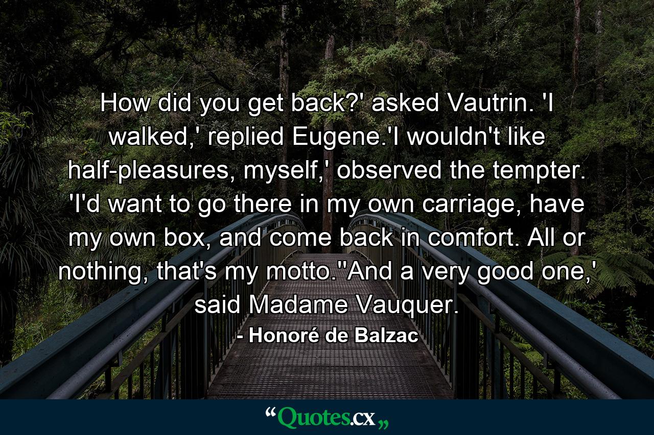 How did you get back?' asked Vautrin. 'I walked,' replied Eugene.'I wouldn't like half-pleasures, myself,' observed the tempter. 'I'd want to go there in my own carriage, have my own box, and come back in comfort. All or nothing, that's my motto.''And a very good one,' said Madame Vauquer. - Quote by Honoré de Balzac