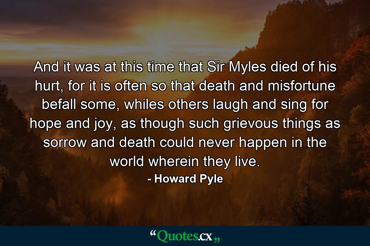 And it was at this time that Sir Myles died of his hurt, for it is often so that death and misfortune befall some, whiles others laugh and sing for hope and joy, as though such grievous things as sorrow and death could never happen in the world wherein they live. - Quote by Howard Pyle