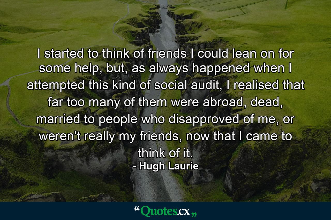 I started to think of friends I could lean on for some help, but, as always happened when I attempted this kind of social audit, I realised that far too many of them were abroad, dead, married to people who disapproved of me, or weren't really my friends, now that I came to think of it. - Quote by Hugh Laurie