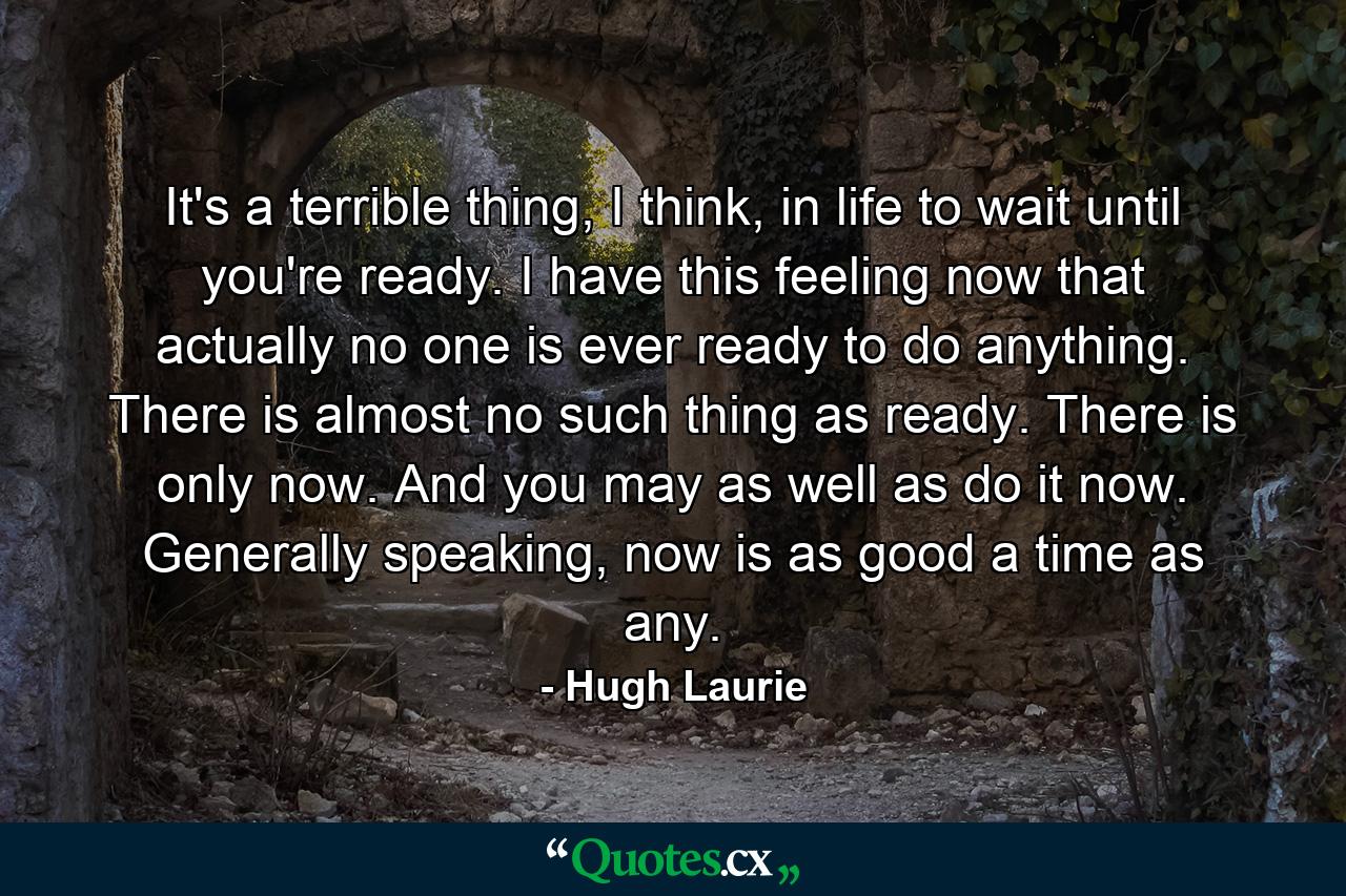 It's a terrible thing, I think, in life to wait until you're ready. I have this feeling now that actually no one is ever ready to do anything. There is almost no such thing as ready. There is only now. And you may as well as do it now. Generally speaking, now is as good a time as any. - Quote by Hugh Laurie