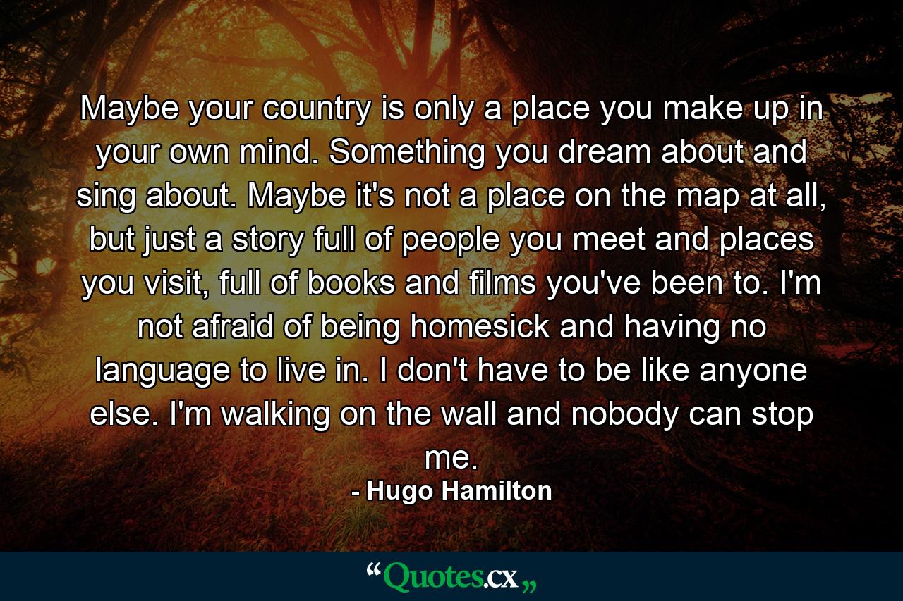 Maybe your country is only a place you make up in your own mind. Something you dream about and sing about. Maybe it's not a place on the map at all, but just a story full of people you meet and places you visit, full of books and films you've been to. I'm not afraid of being homesick and having no language to live in. I don't have to be like anyone else. I'm walking on the wall and nobody can stop me. - Quote by Hugo Hamilton