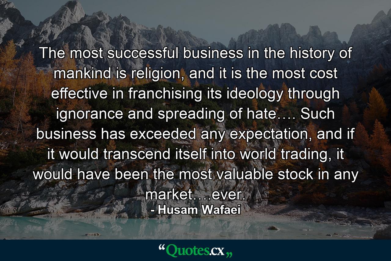 The most successful business in the history of mankind is religion, and it is the most cost effective in franchising its ideology through ignorance and spreading of hate…. Such business has exceeded any expectation, and if it would transcend itself into world trading, it would have been the most valuable stock in any market….ever. - Quote by Husam Wafaei