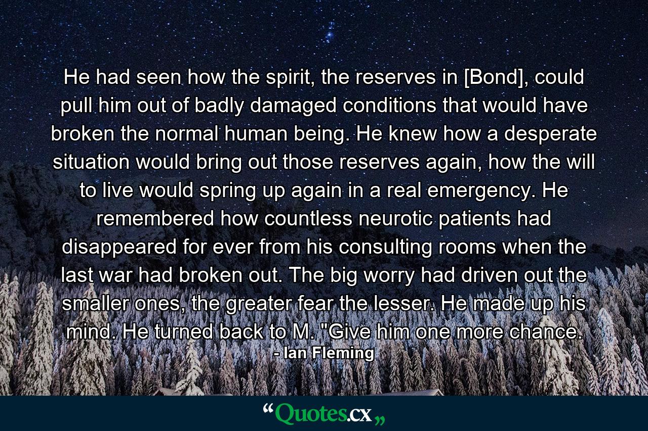 He had seen how the spirit, the reserves in [Bond], could pull him out of badly damaged conditions that would have broken the normal human being. He knew how a desperate situation would bring out those reserves again, how the will to live would spring up again in a real emergency. He remembered how countless neurotic patients had disappeared for ever from his consulting rooms when the last war had broken out. The big worry had driven out the smaller ones, the greater fear the lesser. He made up his mind. He turned back to M. 