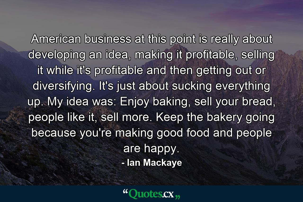 American business at this point is really about developing an idea, making it profitable, selling it while it's profitable and then getting out or diversifying. It's just about sucking everything up. My idea was: Enjoy baking, sell your bread, people like it, sell more. Keep the bakery going because you're making good food and people are happy. - Quote by Ian Mackaye