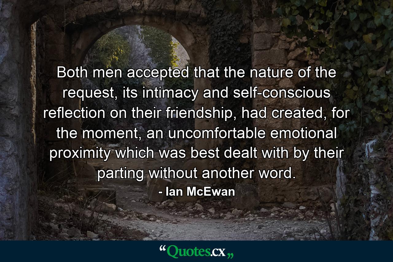 Both men accepted that the nature of the request, its intimacy and self-conscious reflection on their friendship, had created, for the moment, an uncomfortable emotional proximity which was best dealt with by their parting without another word. - Quote by Ian McEwan