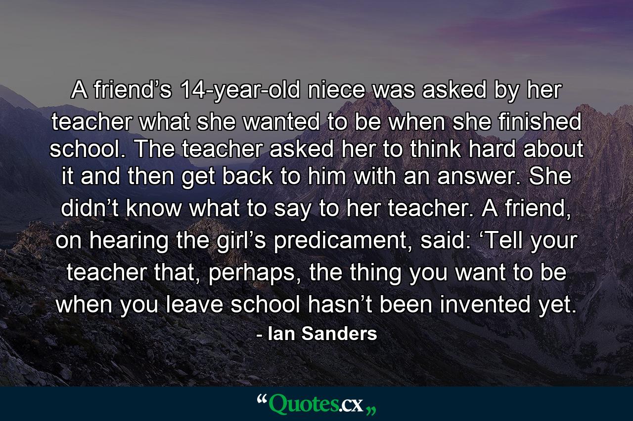 A friend’s 14-year-old niece was asked by her teacher what she wanted to be when she finished school. The teacher asked her to think hard about it and then get back to him with an answer. She didn’t know what to say to her teacher. A friend, on hearing the girl’s predicament, said: ‘Tell your teacher that, perhaps, the thing you want to be when you leave school hasn’t been invented yet. - Quote by Ian Sanders