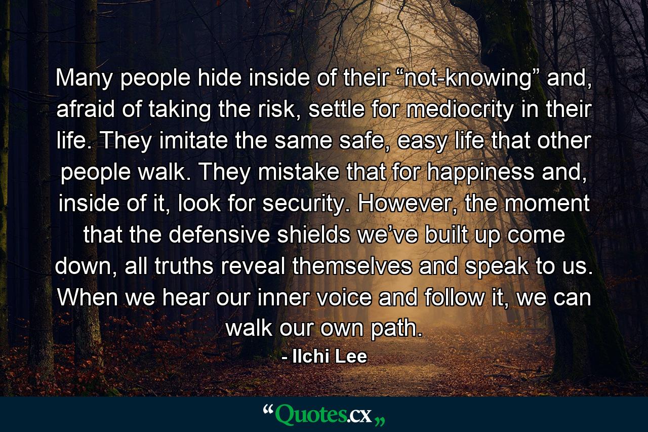 Many people hide inside of their “not-knowing” and, afraid of taking the risk, settle for mediocrity in their life. They imitate the same safe, easy life that other people walk. They mistake that for happiness and, inside of it, look for security. However, the moment that the defensive shields we’ve built up come down, all truths reveal themselves and speak to us. When we hear our inner voice and follow it, we can walk our own path. - Quote by Ilchi Lee