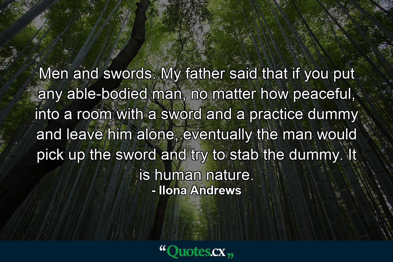 Men and swords. My father said that if you put any able-bodied man, no matter how peaceful, into a room with a sword and a practice dummy and leave him alone, eventually the man would pick up the sword and try to stab the dummy. It is human nature. - Quote by Ilona Andrews