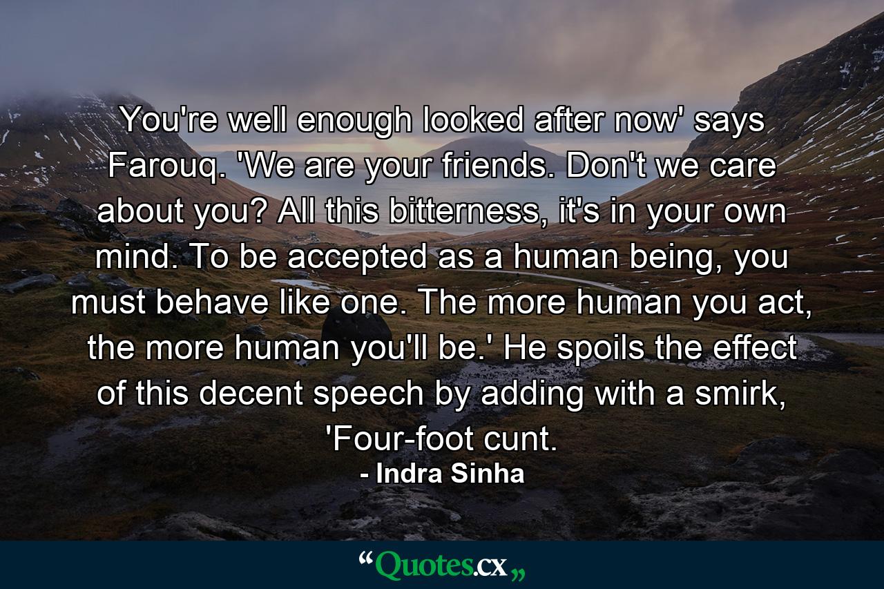 You're well enough looked after now' says Farouq. 'We are your friends. Don't we care about you? All this bitterness, it's in your own mind. To be accepted as a human being, you must behave like one. The more human you act, the more human you'll be.' He spoils the effect of this decent speech by adding with a smirk, 'Four-foot cunt. - Quote by Indra Sinha