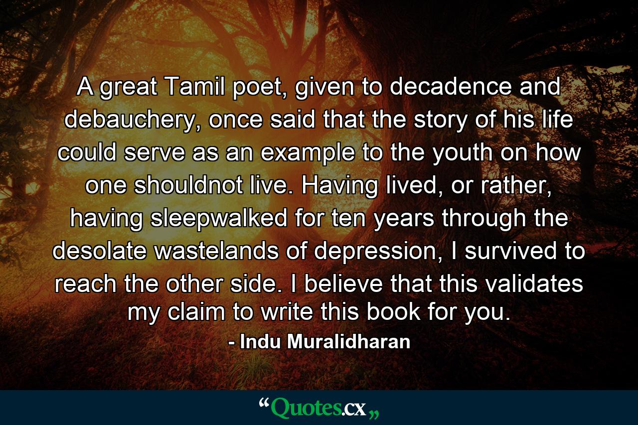 A great Tamil poet, given to decadence and debauchery, once said that the story of his life could serve as an example to the youth on how one shouldnot live. Having lived, or rather, having sleepwalked for ten years through the desolate wastelands of depression, I survived to reach the other side. I believe that this validates my claim to write this book for you. - Quote by Indu Muralidharan