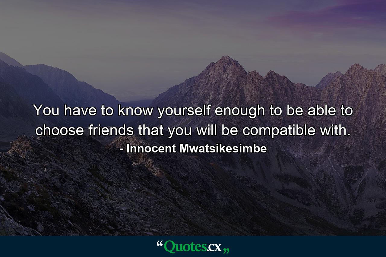 You have to know yourself enough to be able to choose friends that you will be compatible with. - Quote by Innocent Mwatsikesimbe