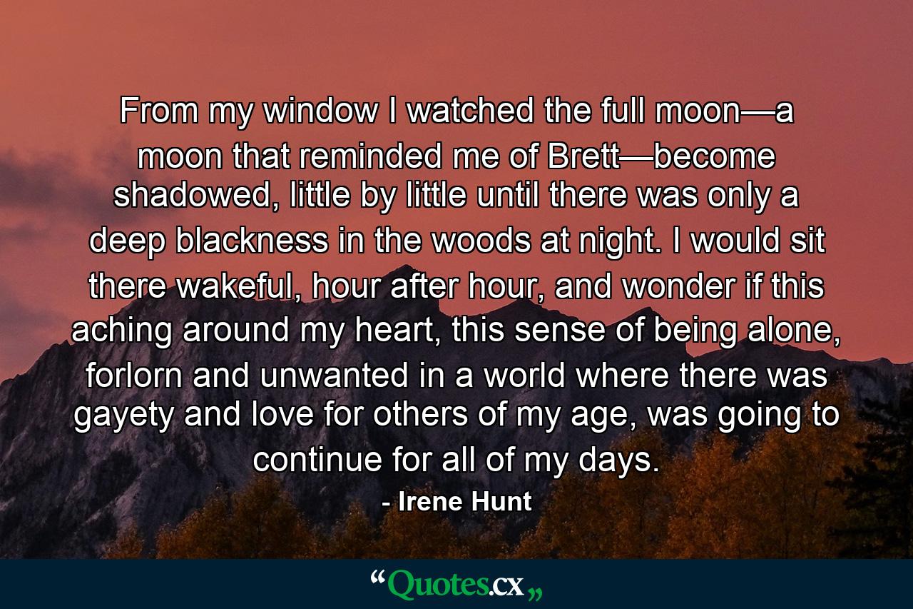 From my window I watched the full moon—a moon that reminded me of Brett—become shadowed, little by little until there was only a deep blackness in the woods at night. I would sit there wakeful, hour after hour, and wonder if this aching around my heart, this sense of being alone, forlorn and unwanted in a world where there was gayety and love for others of my age, was going to continue for all of my days. - Quote by Irene Hunt