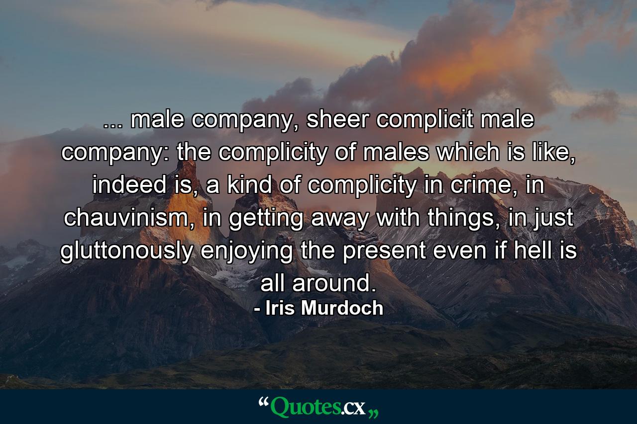 ... male company, sheer complicit male company: the complicity of males which is like, indeed is, a kind of complicity in crime, in chauvinism, in getting away with things, in just gluttonously enjoying the present even if hell is all around. - Quote by Iris Murdoch