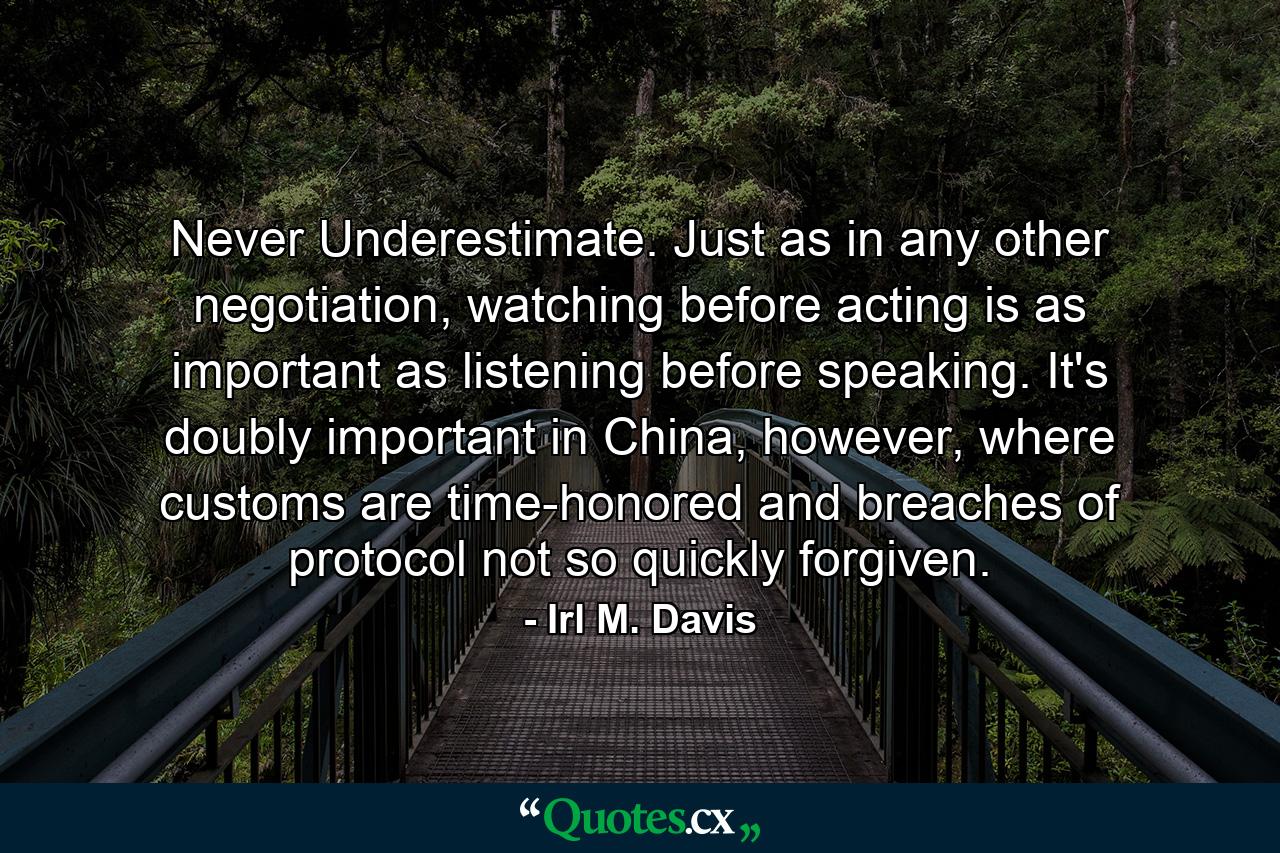 Never Underestimate. Just as in any other negotiation, watching before acting is as important as listening before speaking. It's doubly important in China, however, where customs are time-honored and breaches of protocol not so quickly forgiven. - Quote by Irl M. Davis