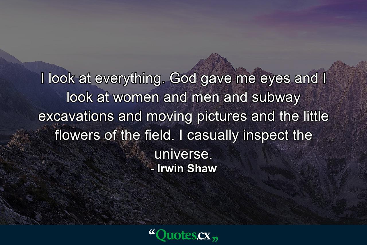 I look at everything. God gave me eyes and I look at women and men and subway excavations and moving pictures and the little flowers of the field. I casually inspect the universe. - Quote by Irwin Shaw