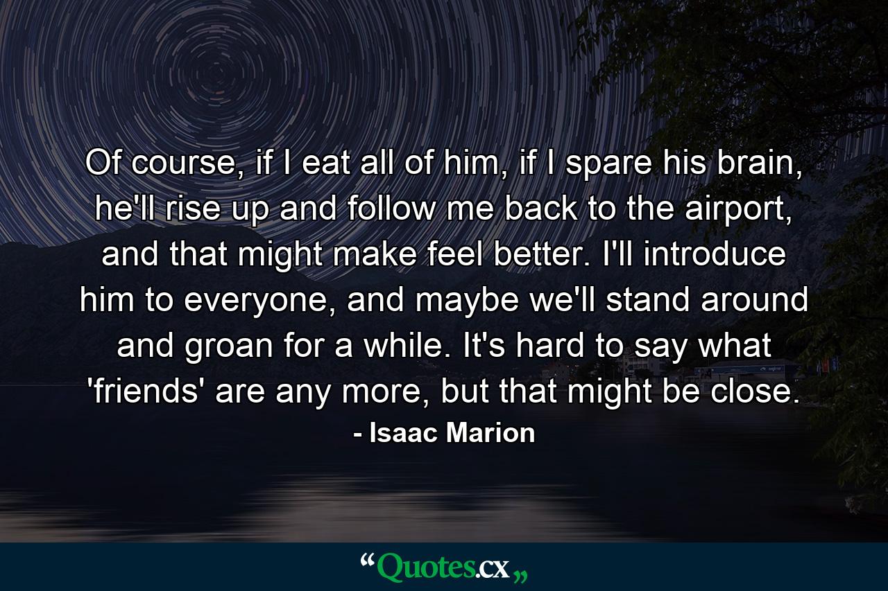 Of course, if I eat all of him, if I spare his brain, he'll rise up and follow me back to the airport, and that might make feel better. I'll introduce him to everyone, and maybe we'll stand around and groan for a while. It's hard to say what 'friends' are any more, but that might be close. - Quote by Isaac Marion