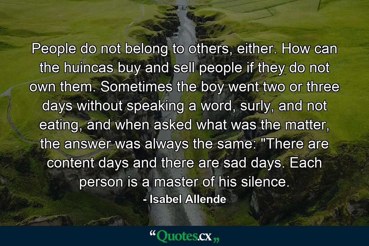 People do not belong to others, either. How can the huincas buy and sell people if they do not own them. Sometimes the boy went two or three days without speaking a word, surly, and not eating, and when asked what was the matter, the answer was always the same: 