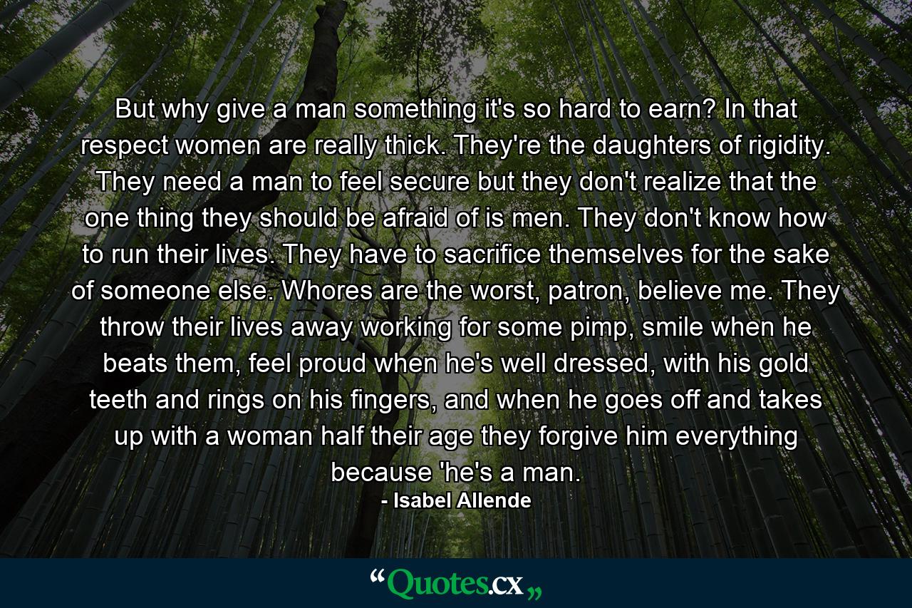 But why give a man something it's so hard to earn? In that respect women are really thick. They're the daughters of rigidity. They need a man to feel secure but they don't realize that the one thing they should be afraid of is men. They don't know how to run their lives. They have to sacrifice themselves for the sake of someone else. Whores are the worst, patron, believe me. They throw their lives away working for some pimp, smile when he beats them, feel proud when he's well dressed, with his gold teeth and rings on his fingers, and when he goes off and takes up with a woman half their age they forgive him everything because 'he's a man. - Quote by Isabel Allende