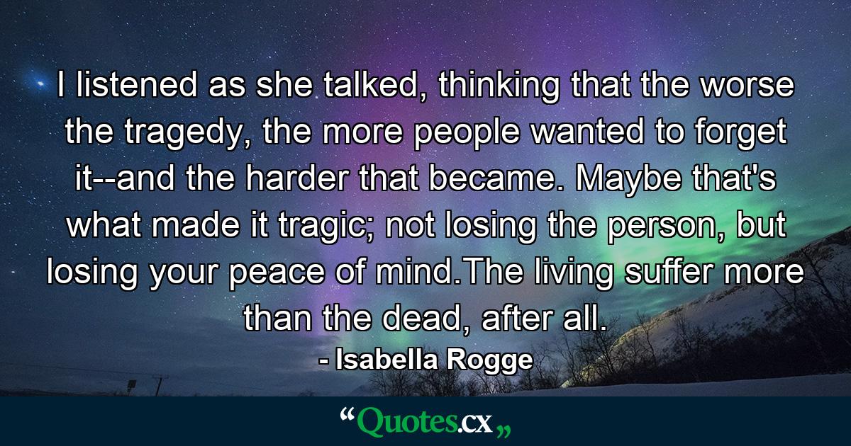 I listened as she talked, thinking that the worse the tragedy, the more people wanted to forget it--and the harder that became. Maybe that's what made it tragic; not losing the person, but losing your peace of mind.The living suffer more than the dead, after all. - Quote by Isabella Rogge