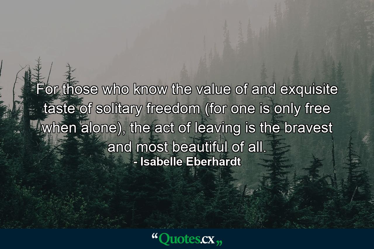 For those who know the value of and exquisite taste of solitary freedom (for one is only free when alone), the act of leaving is the bravest and most beautiful of all. - Quote by Isabelle Eberhardt