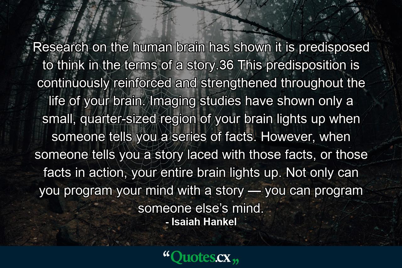 Research on the human brain has shown it is predisposed to think in the terms of a story.36 This predisposition is continuously reinforced and strengthened throughout the life of your brain. Imaging studies have shown only a small, quarter-sized region of your brain lights up when someone tells you a series of facts. However, when someone tells you a story laced with those facts, or those facts in action, your entire brain lights up. Not only can you program your mind with a story — you can program someone else’s mind. - Quote by Isaiah Hankel