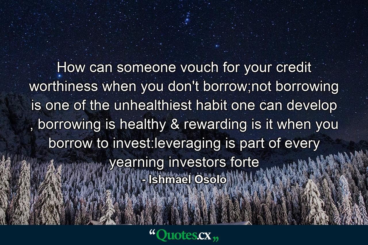 How can someone vouch for your credit worthiness when you don't borrow;not borrowing is one of the unhealthiest habit one can develop , borrowing is healthy & rewarding is it when you borrow to invest:leveraging is part of every yearning investors forte - Quote by Ishmael Osolo