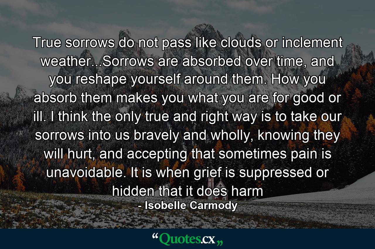 True sorrows do not pass like clouds or inclement weather...Sorrows are absorbed over time, and you reshape yourself around them. How you absorb them makes you what you are for good or ill. I think the only true and right way is to take our sorrows into us bravely and wholly, knowing they will hurt, and accepting that sometimes pain is unavoidable. It is when grief is suppressed or hidden that it does harm - Quote by Isobelle Carmody