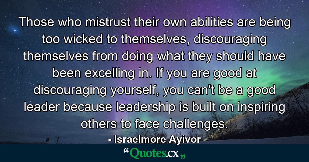 Those who mistrust their own abilities are being too wicked to themselves, discouraging themselves from doing what they should have been excelling in. If you are good at discouraging yourself, you can't be a good leader because leadership is built on inspiring others to face challenges. - Quote by Israelmore Ayivor