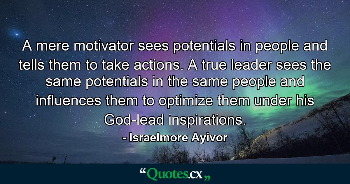 A mere motivator sees potentials in people and tells them to take actions. A true leader sees the same potentials in the same people and influences them to optimize them under his God-lead inspirations. - Quote by Israelmore Ayivor