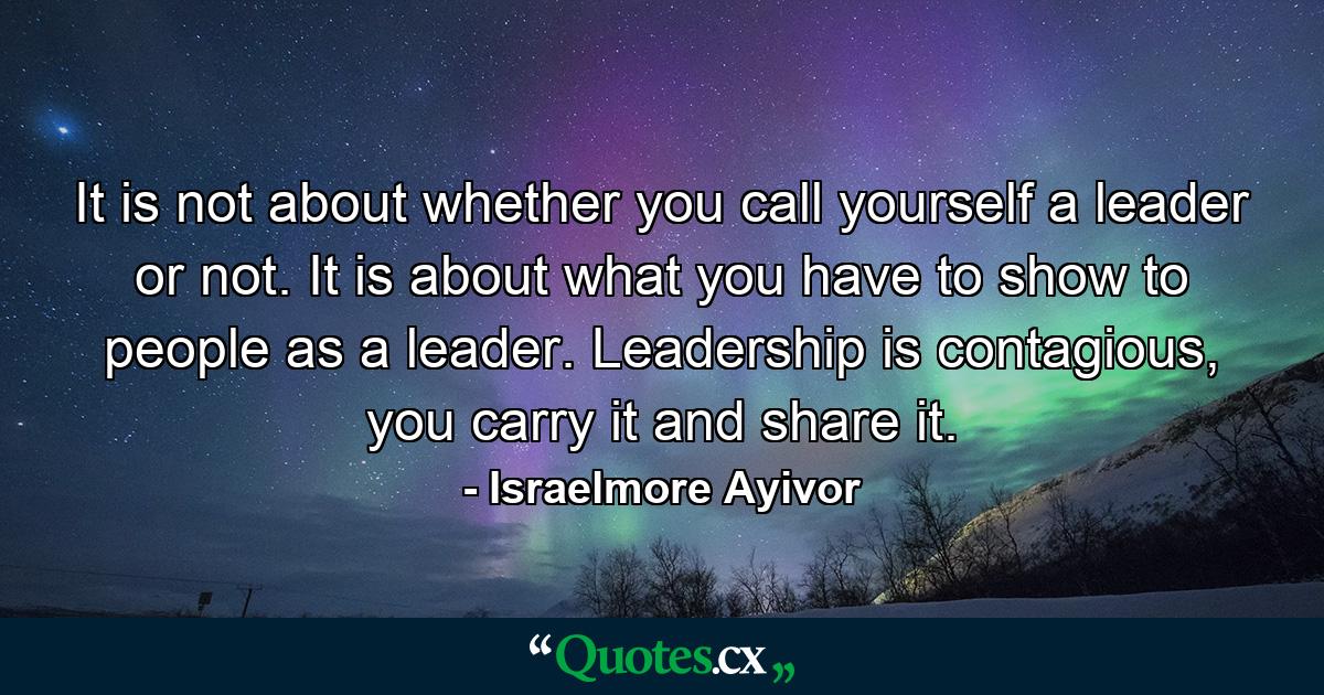 It is not about whether you call yourself a leader or not. It is about what you have to show to people as a leader. Leadership is contagious, you carry it and share it. - Quote by Israelmore Ayivor