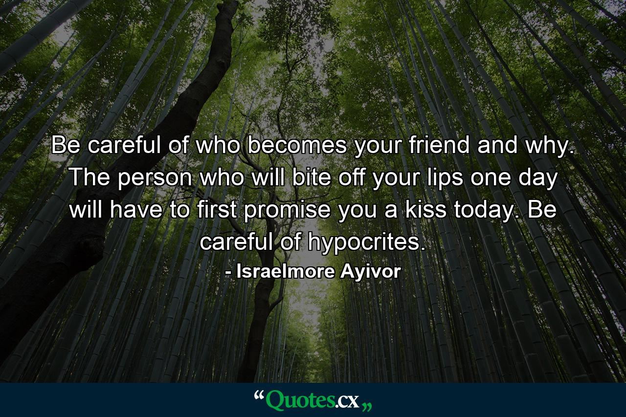 Be careful of who becomes your friend and why. The person who will bite off your lips one day will have to first promise you a kiss today. Be careful of hypocrites. - Quote by Israelmore Ayivor